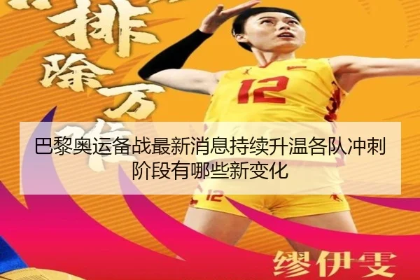 巴黎奥运备战最新消息持续升温各队冲刺阶段有哪些新变化